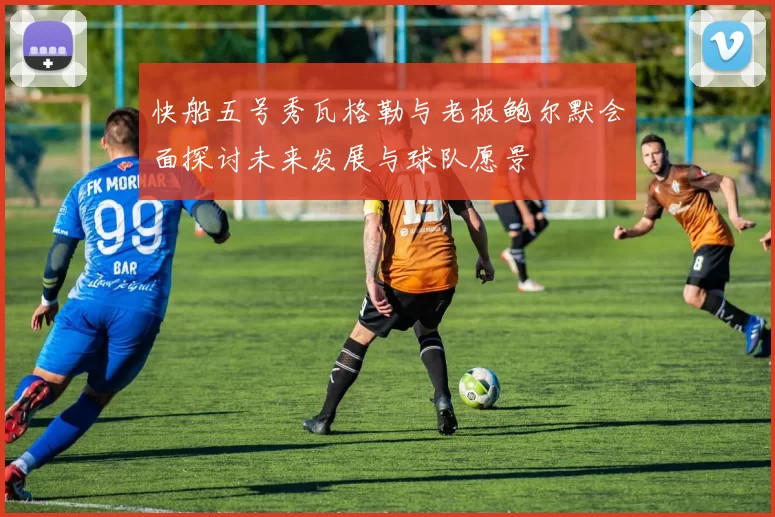 快船五号秀瓦格勒与老板鲍尔默会面探讨未来发展与球队愿景
