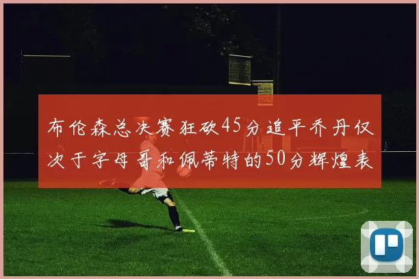 布伦森总决赛狂砍45分追平乔丹仅次于字母哥和佩蒂特的50分辉煌表现
