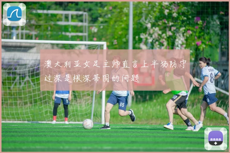 澳大利亚女足主帅直言上半场防守过深是根深蒂固的问题