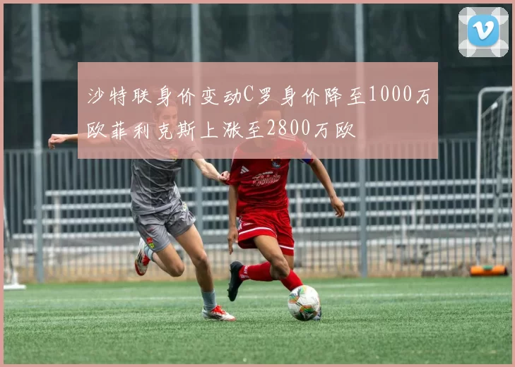 沙特联身价变动C罗身价降至1000万欧菲利克斯上涨至2800万欧