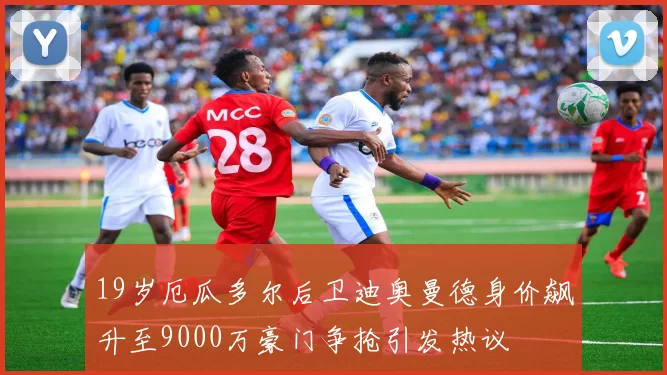 19岁厄瓜多尔后卫迪奥曼德身价飙升至9000万豪门争抢引发热议