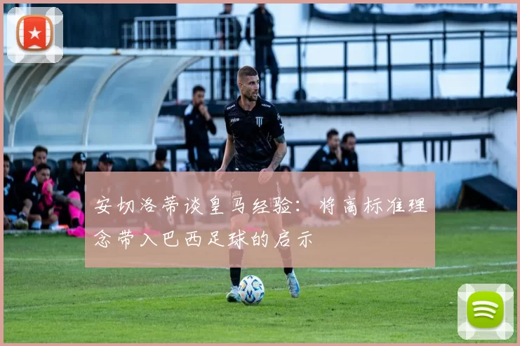 安切洛蒂谈皇马经验：将高标准理念带入巴西足球的启示