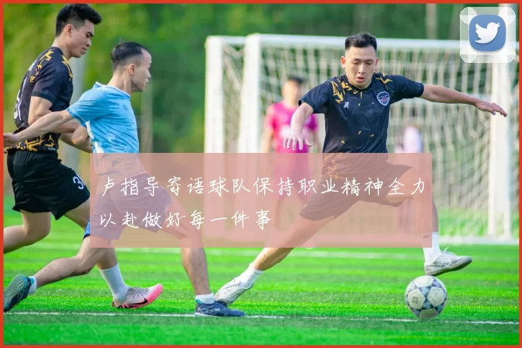 卢指导寄语球队保持职业精神全力以赴做好每一件事