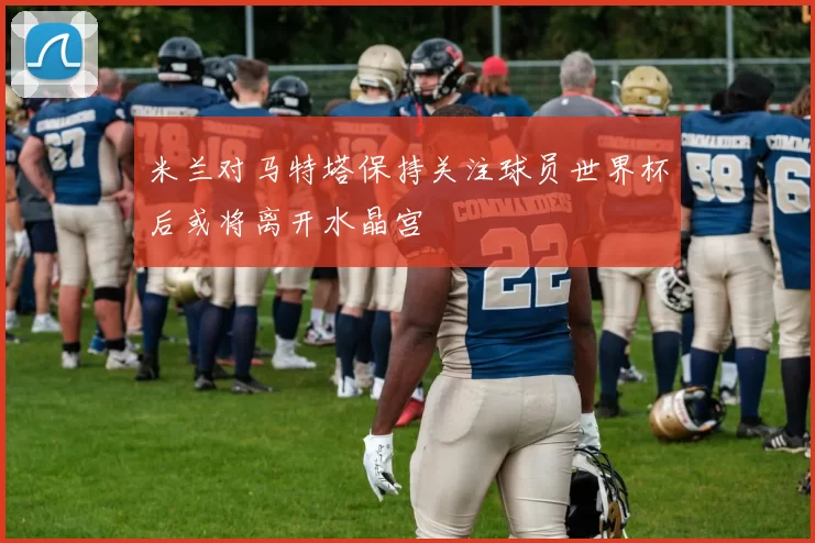 米兰对马特塔保持关注球员世界杯后或将离开水晶宫