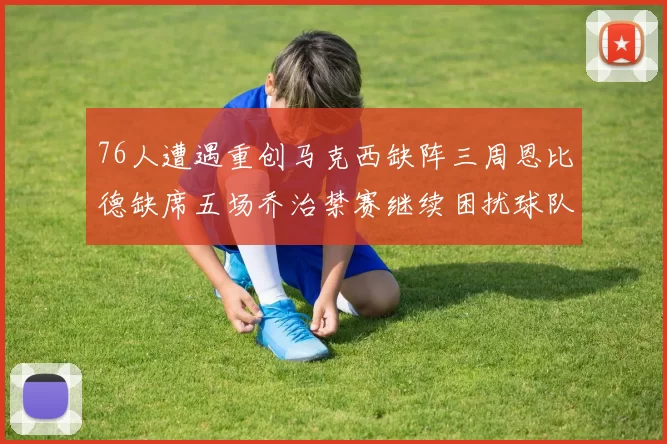 76人遭遇重创马克西缺阵三周恩比德缺席五场乔治禁赛继续困扰球队