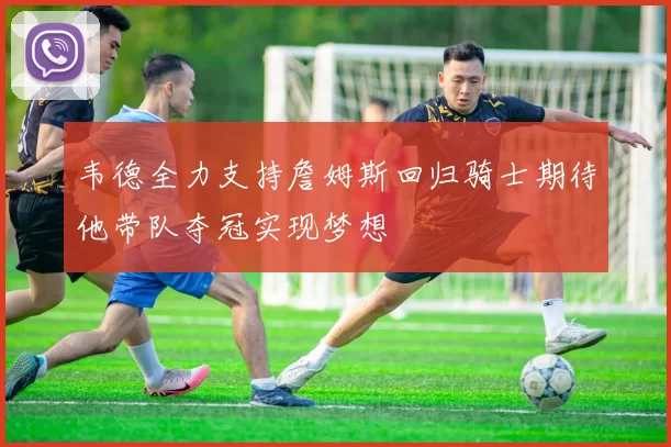 韦德全力支持詹姆斯回归骑士期待他带队夺冠实现梦想
