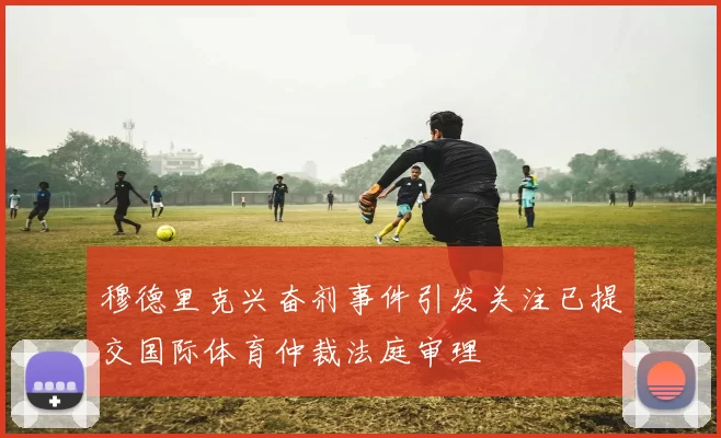 穆德里克兴奋剂事件引发关注已提交国际体育仲裁法庭审理
