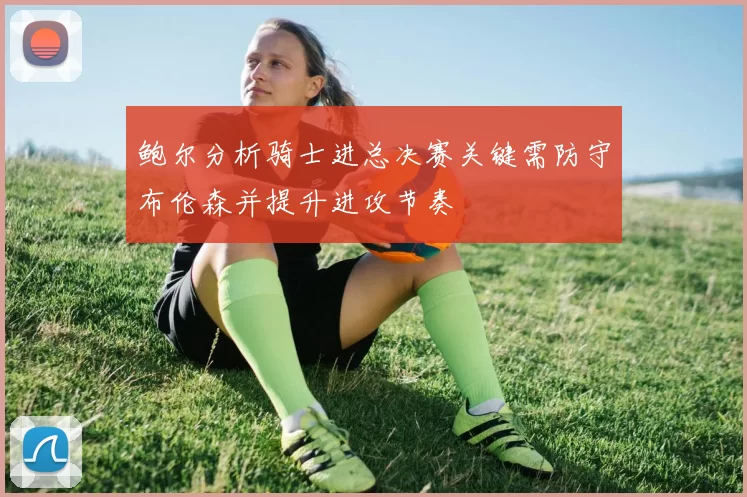 鲍尔分析骑士进总决赛关键需防守布伦森并提升进攻节奏