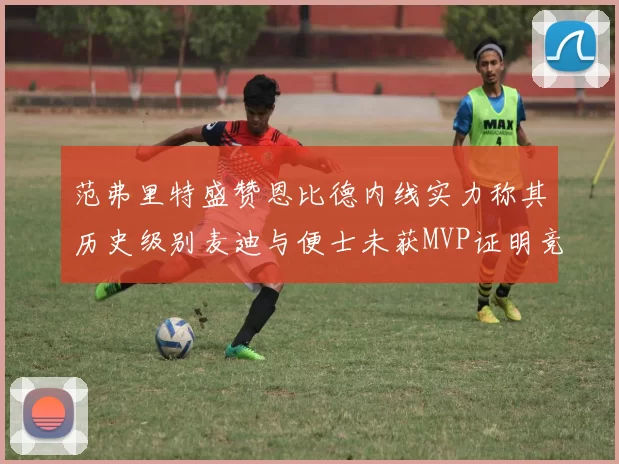 范弗里特盛赞恩比德内线实力称其历史级别麦迪与便士未获MVP证明竞争激烈