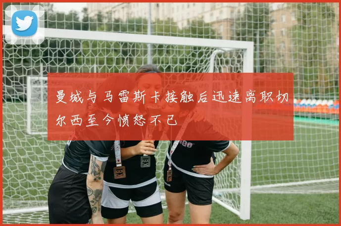 曼城与马雷斯卡接触后迅速离职切尔西至今愤怒不已