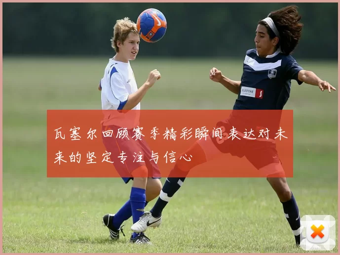 瓦塞尔回顾赛季精彩瞬间表达对未来的坚定专注与信心