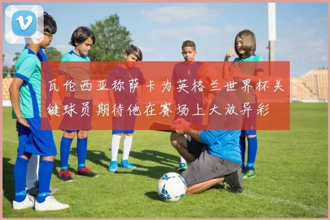 瓦伦西亚称萨卡为英格兰世界杯关键球员期待他在赛场上大放异彩