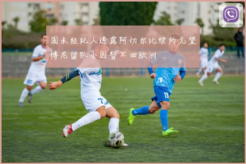 国米经纪人透露阿切尔比续约无望博尼留队小因暂不回欧洲