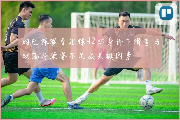 姆巴佩赛季进球42却身价下滑皇马动荡与荣誉不足成关键因素