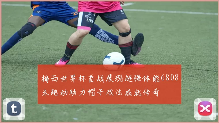 梅西世界杯首战展现超强体能6808米跑动助力帽子戏法成就传奇