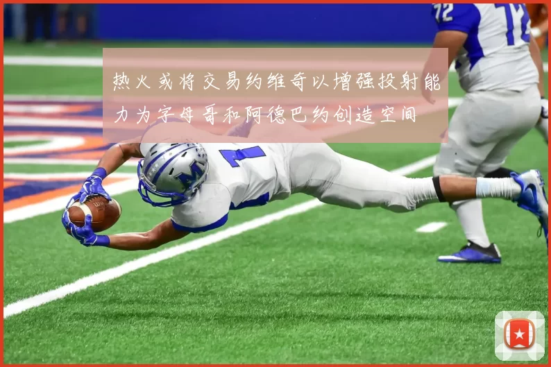 热火或将交易约维奇以增强投射能力为字母哥和阿德巴约创造空间