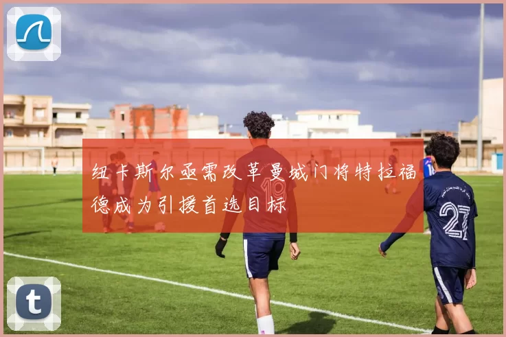 纽卡斯尔亟需改革曼城门将特拉福德成为引援首选目标
