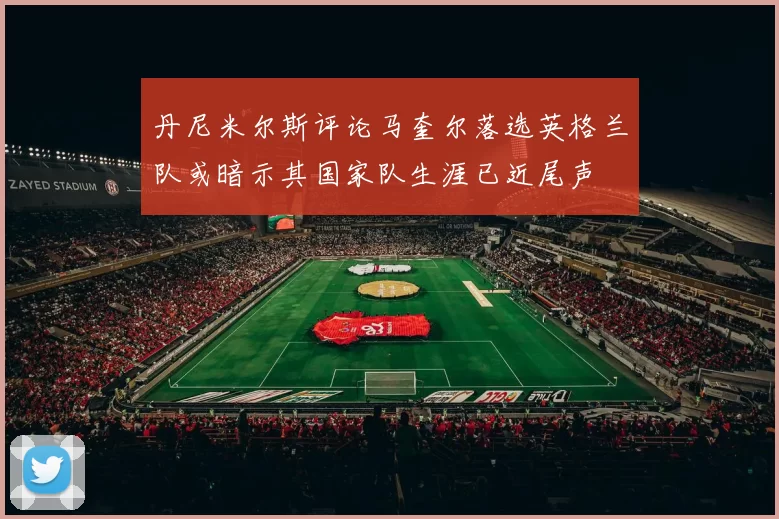 丹尼米尔斯评论马奎尔落选英格兰队或暗示其国家队生涯已近尾声